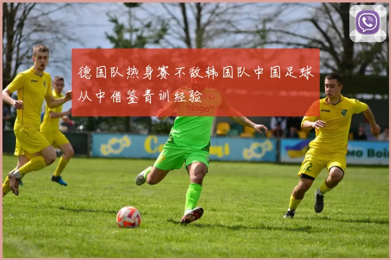 德国队热身赛不敌韩国队中国足球从中借鉴青训经验
