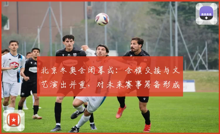 北京冬奥会闭幕式：会旗交接与文艺演出并重，对未来赛事筹备形成推动