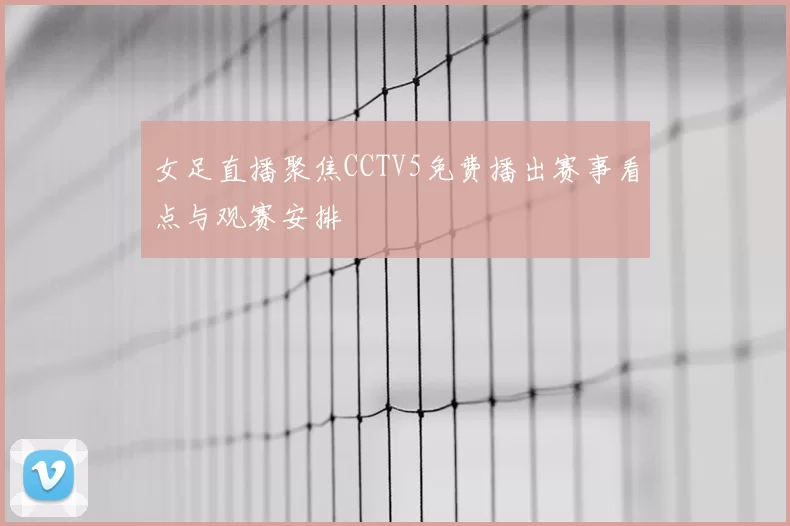 女足直播聚焦CCTV5免费播出赛事看点与观赛安排