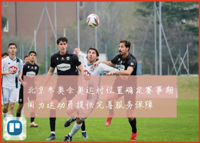 北京冬奥会奥运村位置确定赛事期间为运动员提供完善服务保障