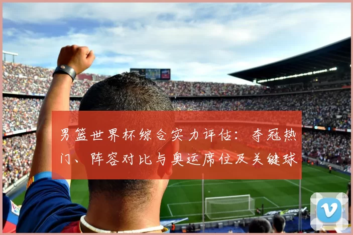 男篮世界杯综合实力评估：夺冠热门、阵容对比与奥运席位及关键球员影响