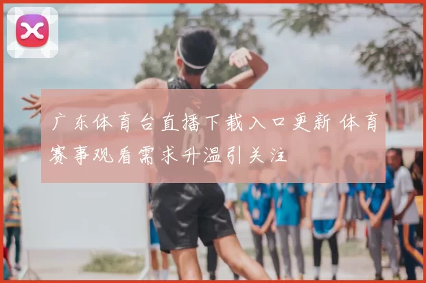 广东体育台直播下载入口更新 体育赛事观看需求升温引关注