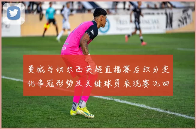 曼城与切尔西英超直播赛后积分变化争冠形势及关键球员表现赛况回顾