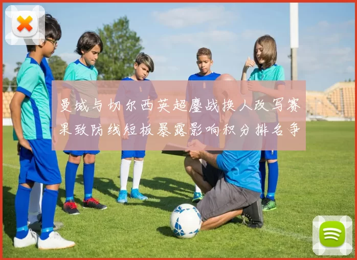 曼城与切尔西英超鏖战换人改写赛果致防线短板暴露影响积分排名争夺