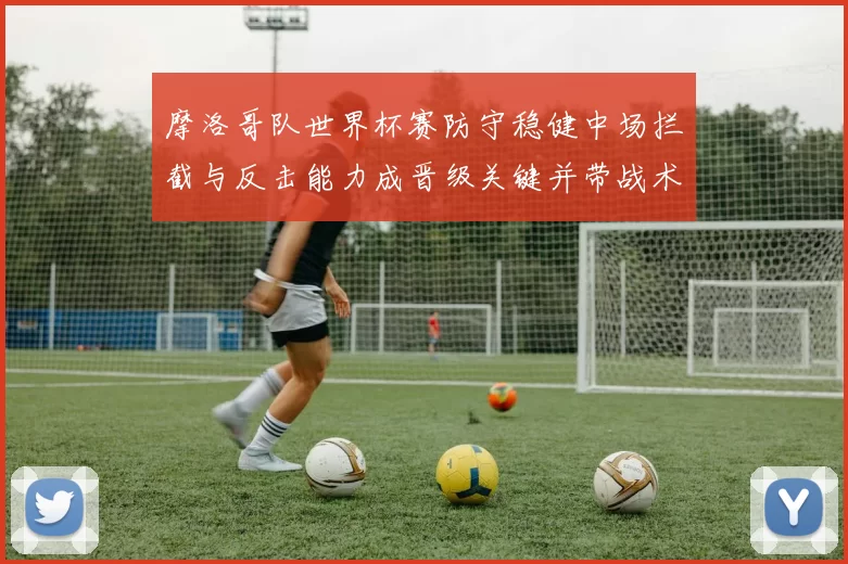 摩洛哥队世界杯赛防守稳健中场拦截与反击能力成晋级关键并带战术看点