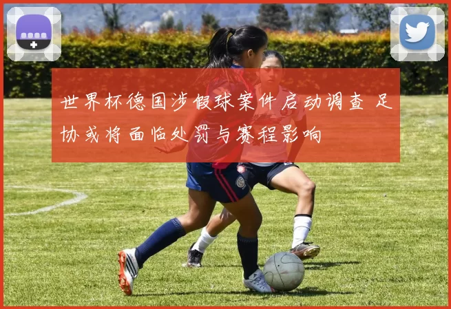 世界杯德国涉假球案件启动调查 足协或将面临处罚与赛程影响