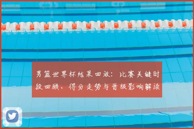 男篮世界杯结果回放：比赛关键时段回顾、得分走势与晋级影响解读