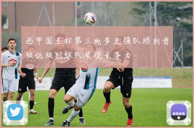 西甲国王杯第三轮多支强队顺利晋级低级别球队展现竞争力