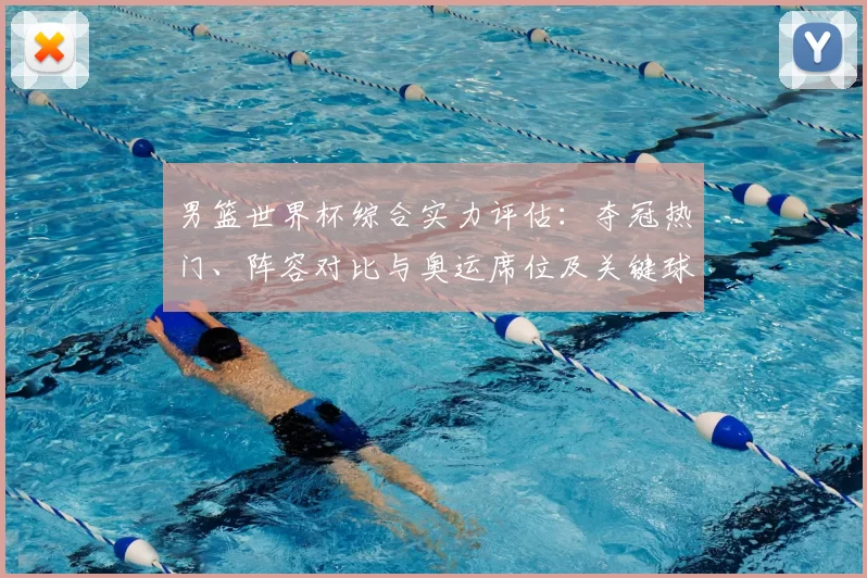 男篮世界杯综合实力评估：夺冠热门、阵容对比与奥运席位及关键球员影响