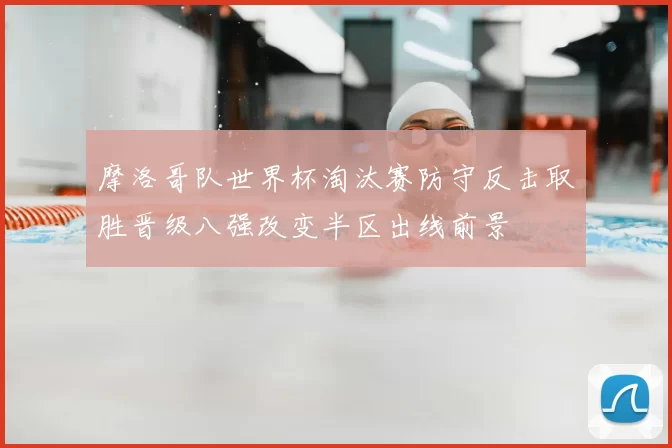 摩洛哥队世界杯淘汰赛防守反击取胜晋级八强改变半区出线前景