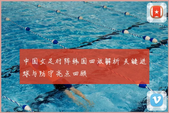 中国女足对阵韩国回放解析 关键进球与防守亮点回顾