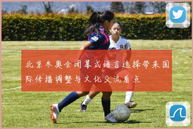 北京冬奥会闭幕式语言选择带来国际传播调整与文化交流看点