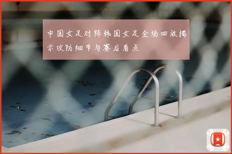 中国女足对阵韩国女足全场回放揭示攻防细节与赛后看点