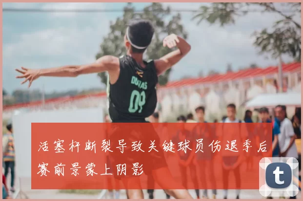 活塞杆断裂导致关键球员伤退季后赛前景蒙上阴影