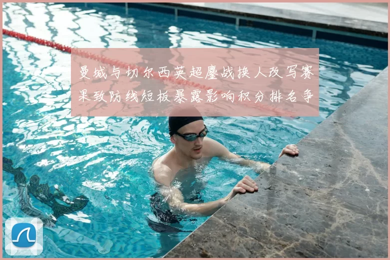 曼城与切尔西英超鏖战换人改写赛果致防线短板暴露影响积分排名争夺