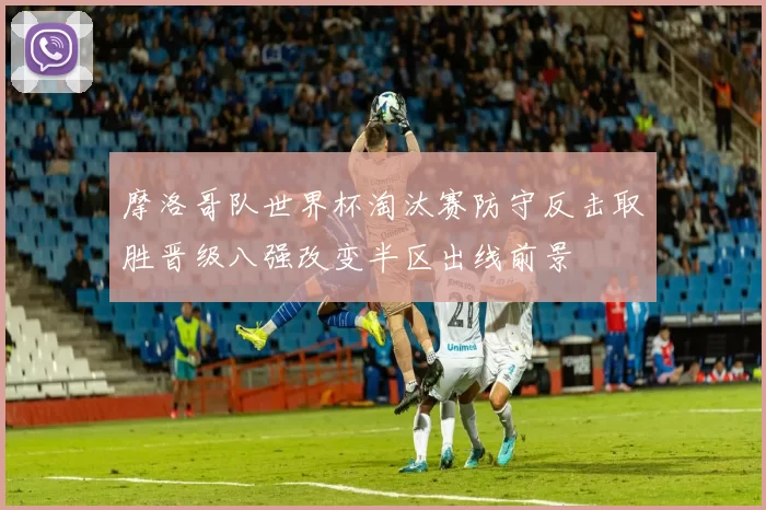 摩洛哥队世界杯淘汰赛防守反击取胜晋级八强改变半区出线前景