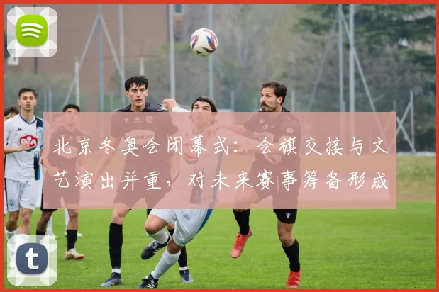 北京冬奥会闭幕式：会旗交接与文艺演出并重，对未来赛事筹备形成推动