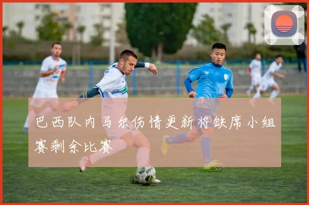 巴西队内马尔伤情更新将缺席小组赛剩余比赛