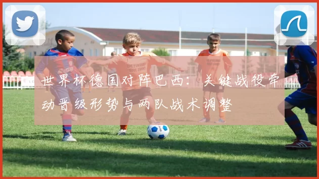世界杯德国对阵巴西：关键战役牵动晋级形势与两队战术调整