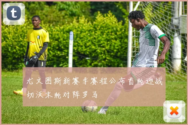 尤文图斯新赛季赛程公布首轮迎战切沃末轮对阵罗马