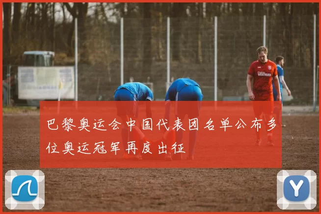 巴黎奥运会中国代表团名单公布多位奥运冠军再度出征