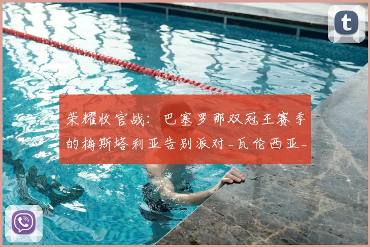 荣耀收官战：巴塞罗那双冠王赛季的梅斯塔利亚告别派对_瓦伦西亚_巴萨_比赛