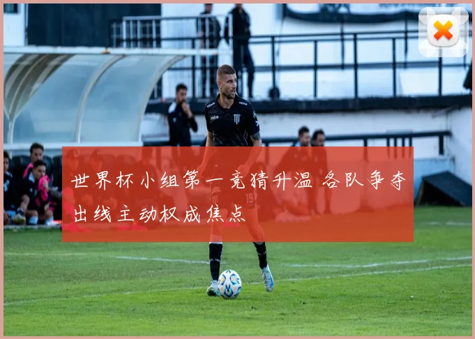 世界杯小组第一竞猜升温 各队争夺出线主动权成焦点