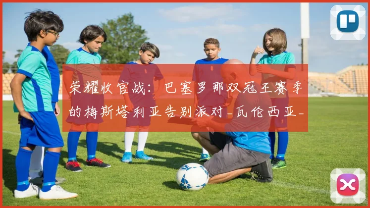 荣耀收官战：巴塞罗那双冠王赛季的梅斯塔利亚告别派对_瓦伦西亚_巴萨_比赛