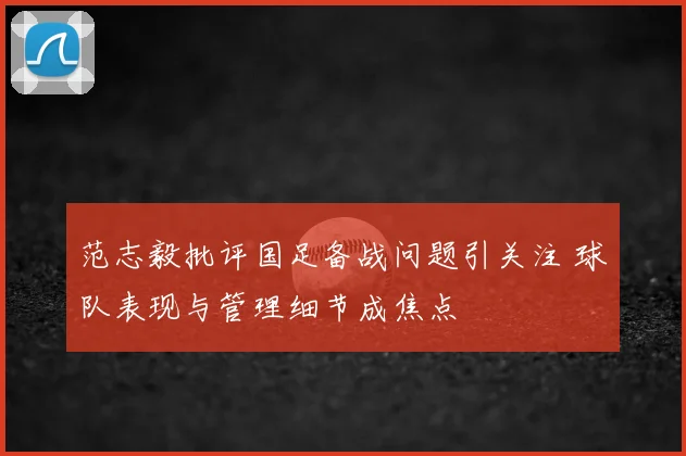 范志毅批评国足备战问题引关注 球队表现与管理细节成焦点