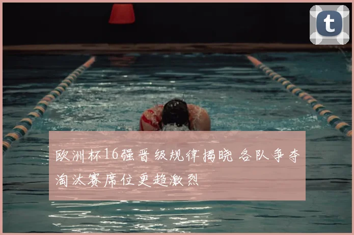 欧洲杯16强晋级规律揭晓 各队争夺淘汰赛席位更趋激烈