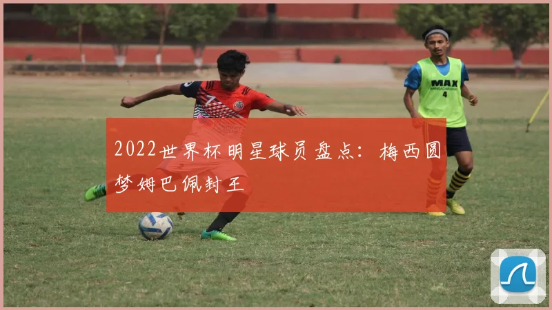 2022世界杯明星球员盘点：梅西圆梦姆巴佩封王